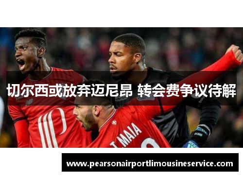 切尔西或放弃迈尼昂 转会费争议待解