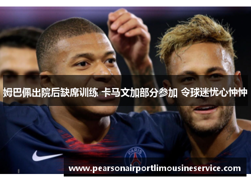 姆巴佩出院后缺席训练 卡马文加部分参加 令球迷忧心忡忡